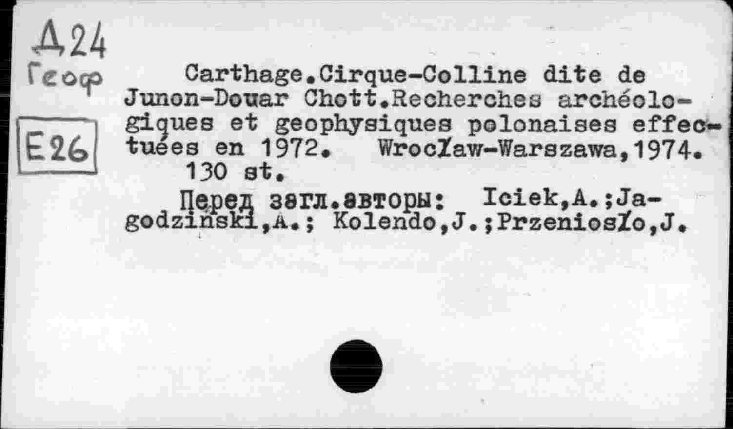 ﻿Д24
Геоср
E2G
Carthage.Cirque-Colline dite de Junon-Douar Chott,Recherches archéologiques et geophysiques polonaises effectuées en 1972.	WrocZaw-Warszawa,1974.
130 st.
Перед 38ГЛ.авторы: Iciek,A.;Ja-godzinskijA.; Kolendo,J.;PrzeniosZo,J.